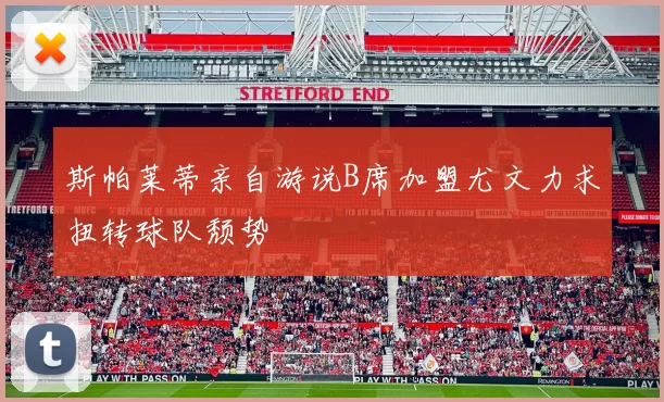 斯帕莱蒂亲自游说B席加盟尤文力求扭转球队颓势