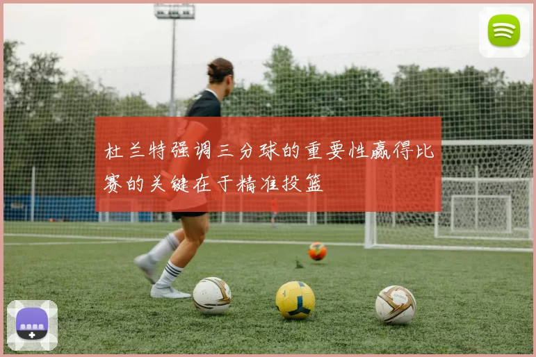 杜兰特强调三分球的重要性赢得比赛的关键在于精准投篮