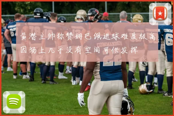 黄潜主帅称赞姆巴佩进球难度极高因场上几乎没有空间可供发挥