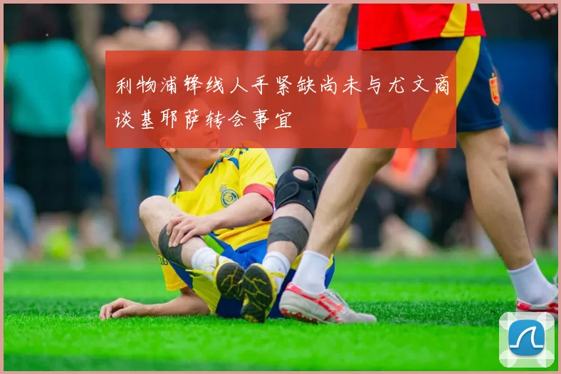 利物浦锋线人手紧缺尚未与尤文商谈基耶萨转会事宜