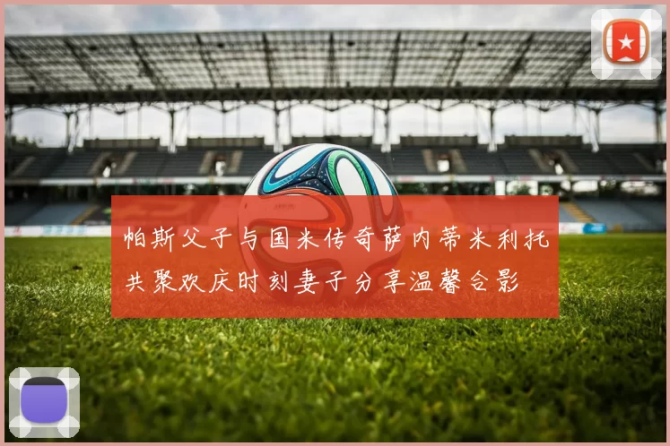 帕斯父子与国米传奇萨内蒂米利托共聚欢庆时刻妻子分享温馨合影
