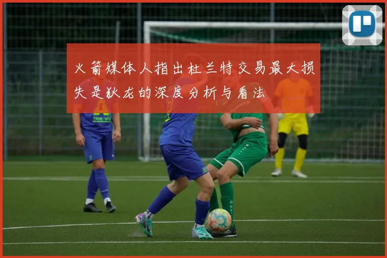 火箭媒体人指出杜兰特交易最大损失是狄龙的深度分析与看法