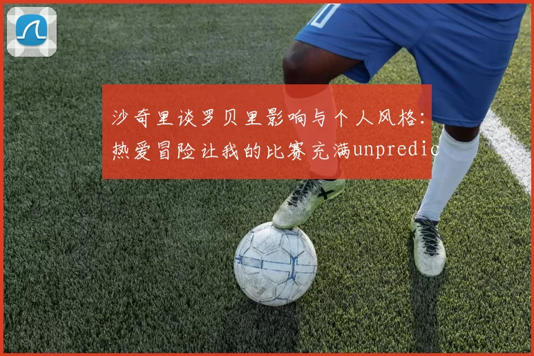 沙奇里谈罗贝里影响与个人风格：热爱冒险让我的比赛充满unpredictability