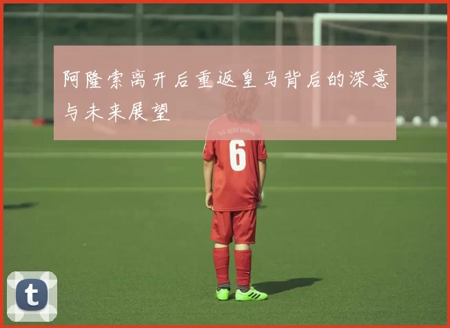 阿隆索离开后重返皇马背后的深意与未来展望