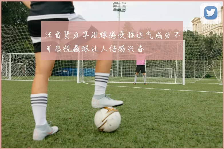 汪晋贤分享进球感受称运气成分不可忽视赢球让人倍感兴奋