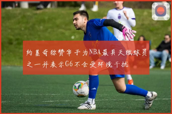 约基奇称赞华子为NBA最具天赋球员之一并表示G6不会受环境干扰