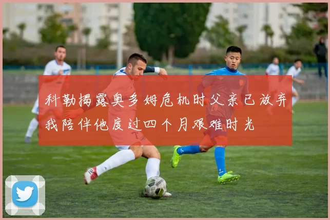 科勒揭露奥多姆危机时父亲已放弃我陪伴他度过四个月艰难时光